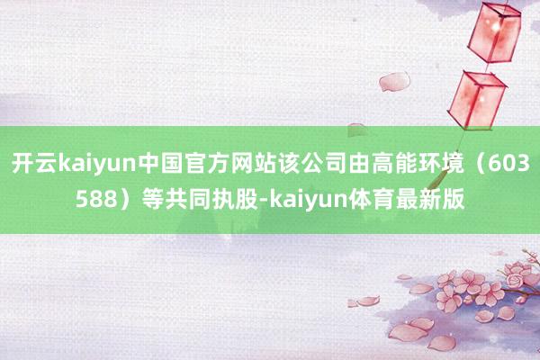 开云kaiyun中国官方网站该公司由高能环境（603588）等共同执股-kaiyun体育最新版