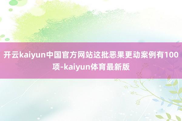 开云kaiyun中国官方网站这批恶果更动案例有100项-kaiyun体育最新版
