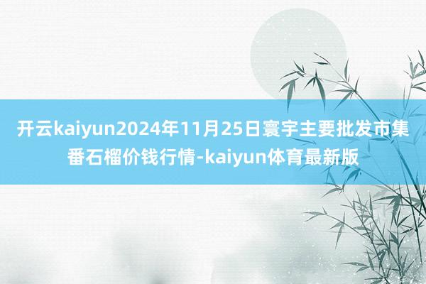 开云kaiyun2024年11月25日寰宇主要批发市集番石榴价钱行情-kaiyun体育最新版