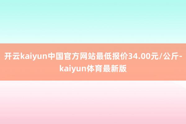 开云kaiyun中国官方网站最低报价34.00元/公斤-kaiyun体育最新版
