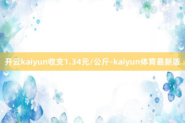 开云kaiyun收支1.34元/公斤-kaiyun体育最新版