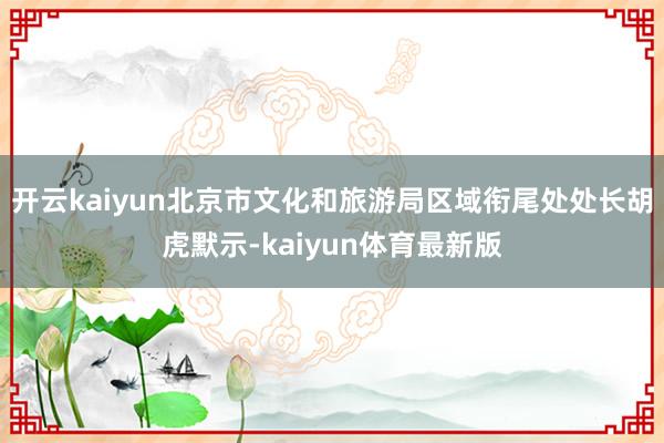 开云kaiyun北京市文化和旅游局区域衔尾处处长胡虎默示-kaiyun体育最新版