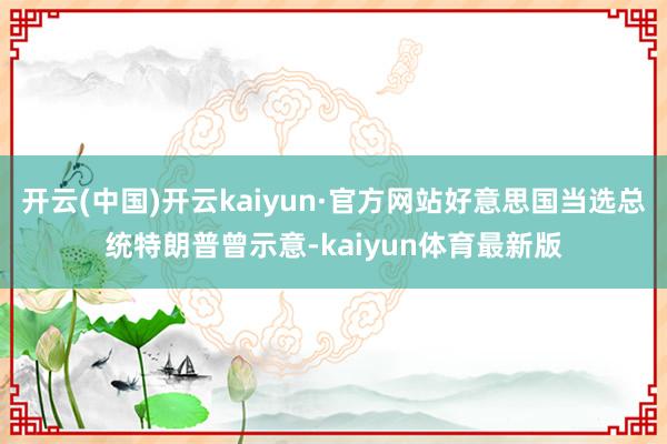 开云(中国)开云kaiyun·官方网站好意思国当选总统特朗普曾示意-kaiyun体育最新版