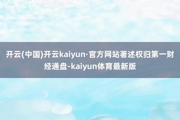 开云(中国)开云kaiyun·官方网站著述权归第一财经通盘-kaiyun体育最新版