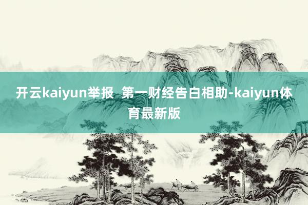 开云kaiyun举报  第一财经告白相助-kaiyun体育最新版