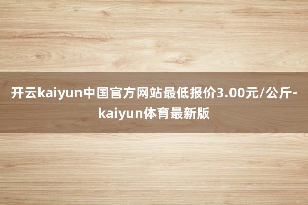 开云kaiyun中国官方网站最低报价3.00元/公斤-kaiyun体育最新版