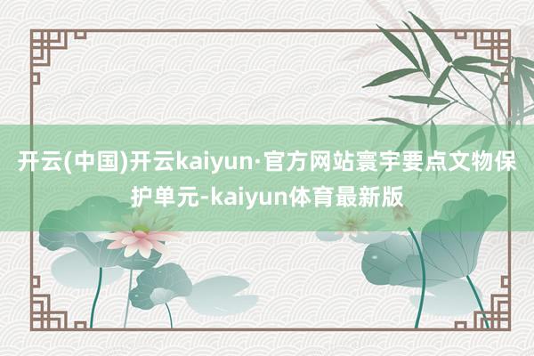 开云(中国)开云kaiyun·官方网站寰宇要点文物保护单元-kaiyun体育最新版