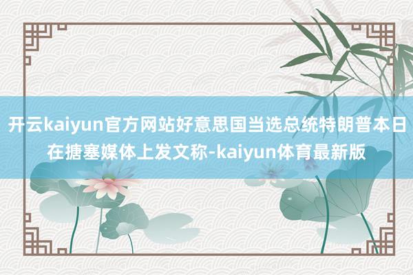 开云kaiyun官方网站好意思国当选总统特朗普本日在搪塞媒体上发文称-kaiyun体育最新版