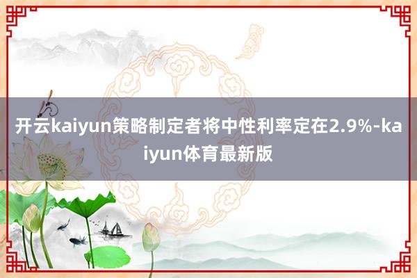 开云kaiyun策略制定者将中性利率定在2.9%-kaiyun体育最新版