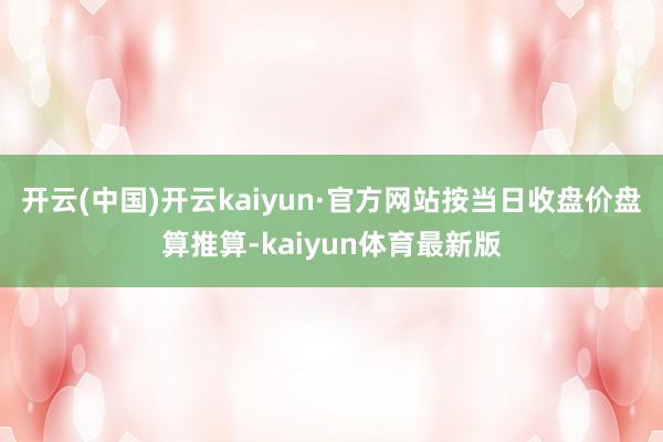 开云(中国)开云kaiyun·官方网站按当日收盘价盘算推算-kaiyun体育最新版