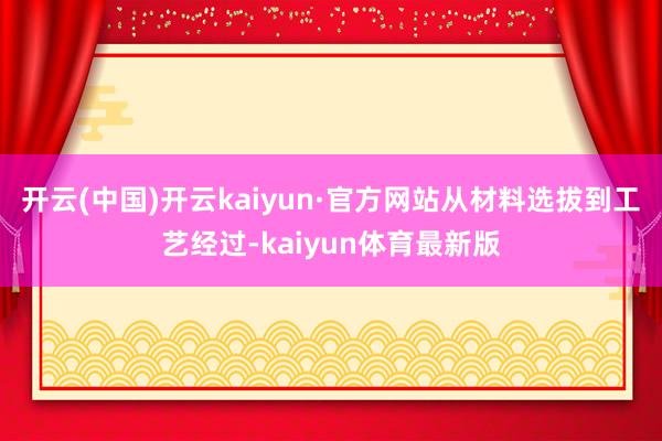 开云(中国)开云kaiyun·官方网站从材料选拔到工艺经过-kaiyun体育最新版