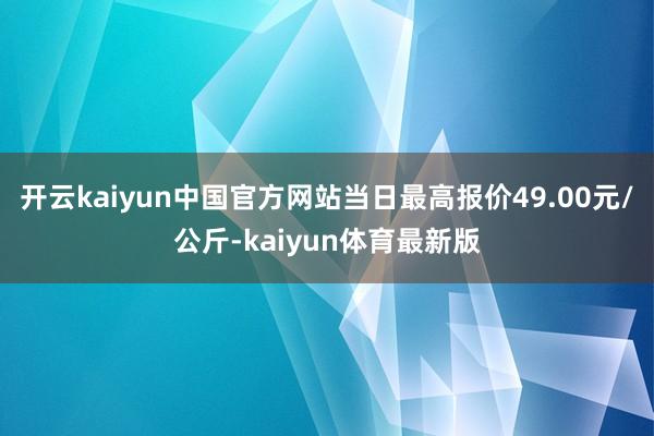 开云kaiyun中国官方网站当日最高报价49.00元/公斤-kaiyun体育最新版