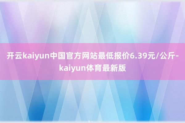 开云kaiyun中国官方网站最低报价6.39元/公斤-kaiyun体育最新版