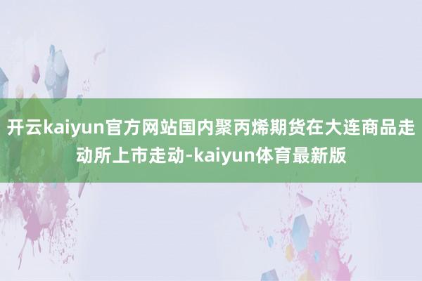 开云kaiyun官方网站国内聚丙烯期货在大连商品走动所上市走动-kaiyun体育最新版