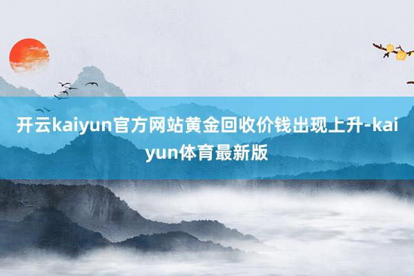 开云kaiyun官方网站黄金回收价钱出现上升-kaiyun体育最新版