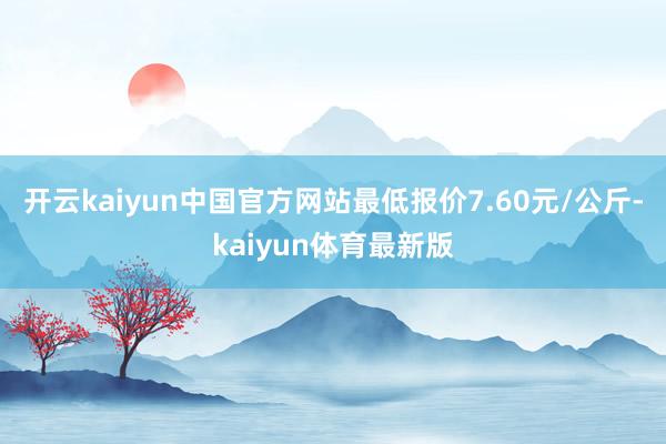 开云kaiyun中国官方网站最低报价7.60元/公斤-kaiyun体育最新版