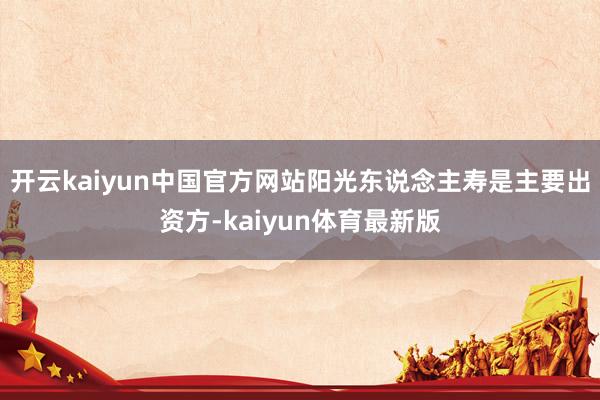 开云kaiyun中国官方网站阳光东说念主寿是主要出资方-kaiyun体育最新版