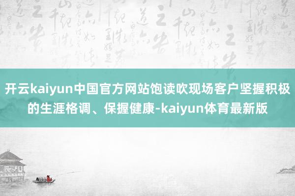 开云kaiyun中国官方网站饱读吹现场客户坚握积极的生涯格调、保握健康-kaiyun体育最新版