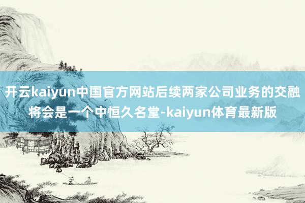 开云kaiyun中国官方网站后续两家公司业务的交融将会是一个中恒久名堂-kaiyun体育最新版