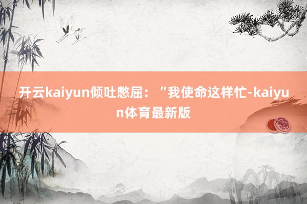 开云kaiyun倾吐憋屈：“我使命这样忙-kaiyun体育最新版
