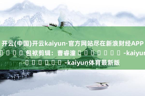 开云(中国)开云kaiyun·官方网站尽在新浪财经APP            						包袱剪辑：曹睿潼 							-kaiyun体育最新版