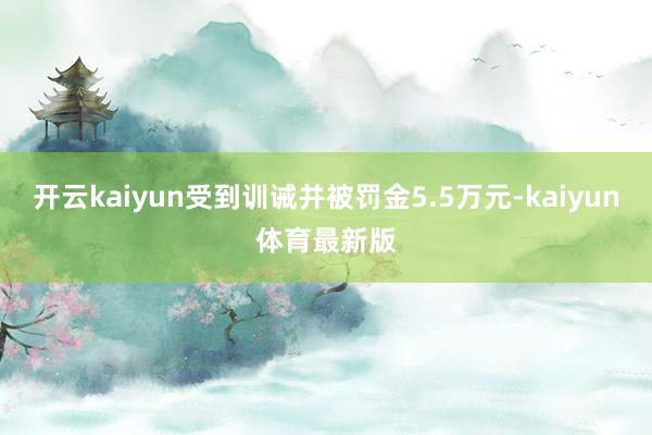 开云kaiyun受到训诫并被罚金5.5万元-kaiyun体育最新版