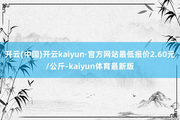开云(中国)开云kaiyun·官方网站最低报价2.60元/公斤-kaiyun体育最新版