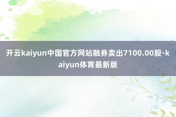 开云kaiyun中国官方网站融券卖出7100.00股-kaiyun体育最新版
