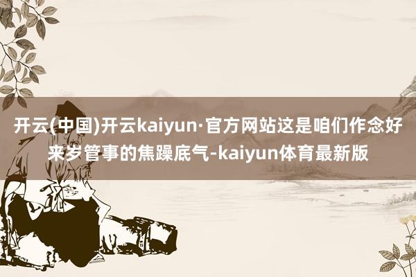 开云(中国)开云kaiyun·官方网站这是咱们作念好来岁管事的焦躁底气-kaiyun体育最新版