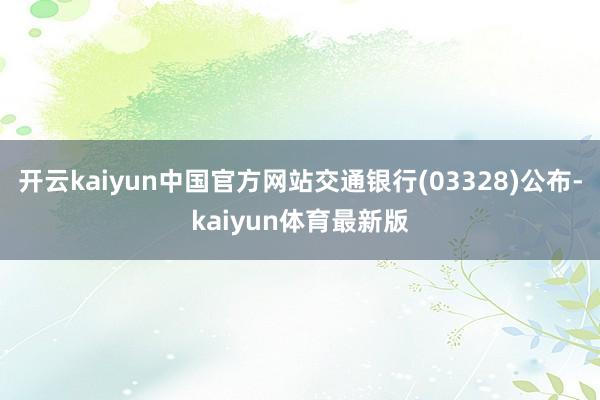 开云kaiyun中国官方网站交通银行(03328)公布-kaiyun体育最新版