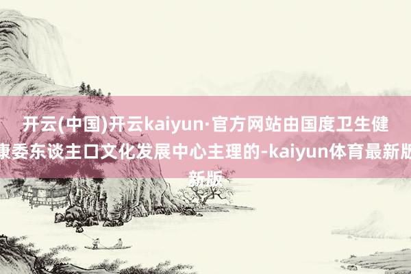 开云(中国)开云kaiyun·官方网站由国度卫生健康委东谈主口文化发展中心主理的-kaiyun体育最新版