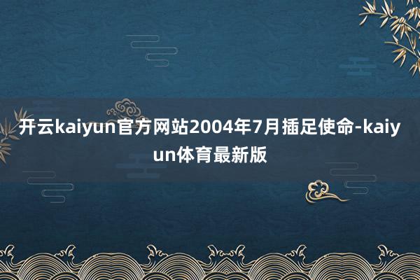 开云kaiyun官方网站2004年7月插足使命-kaiyun体育最新版