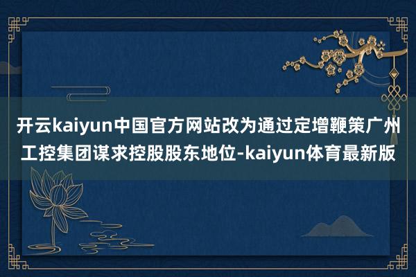 开云kaiyun中国官方网站改为通过定增鞭策广州工控集团谋求控股股东地位-kaiyun体育最新版