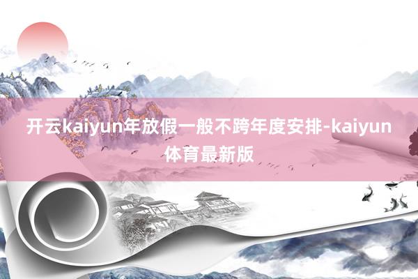 开云kaiyun年放假一般不跨年度安排-kaiyun体育最新版