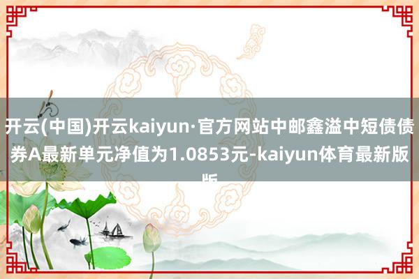 开云(中国)开云kaiyun·官方网站中邮鑫溢中短债债券A最新单元净值为1.0853元-kaiyun体育最新版
