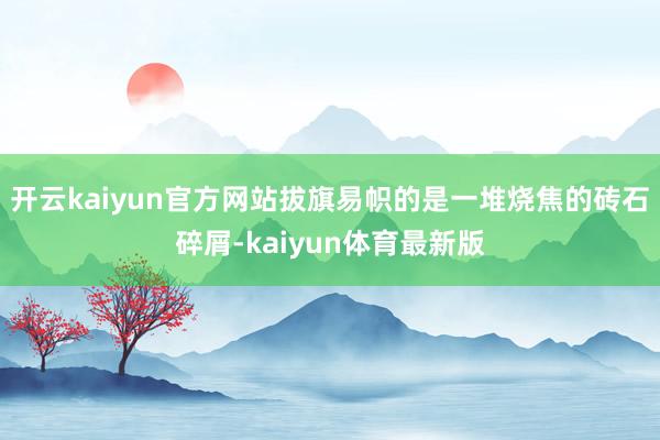 开云kaiyun官方网站拔旗易帜的是一堆烧焦的砖石碎屑-kaiyun体育最新版