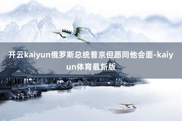 开云kaiyun俄罗斯总统普京但愿同他会面-kaiyun体育最新版