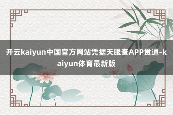 开云kaiyun中国官方网站凭据天眼查APP贯通-kaiyun体育最新版