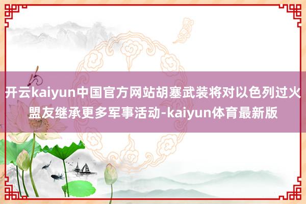 开云kaiyun中国官方网站胡塞武装将对以色列过火盟友继承更多军事活动-kaiyun体育最新版