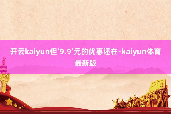 开云kaiyun但‘9.9’元的优惠还在-kaiyun体育最新版