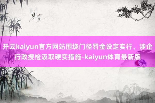 开云kaiyun官方网站围绕门径罚金设定实行、涉企行政搜检汲取硬实措施-kaiyun体育最新版