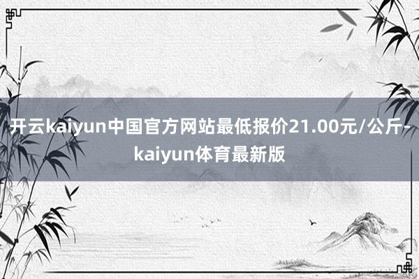 开云kaiyun中国官方网站最低报价21.00元/公斤-kaiyun体育最新版