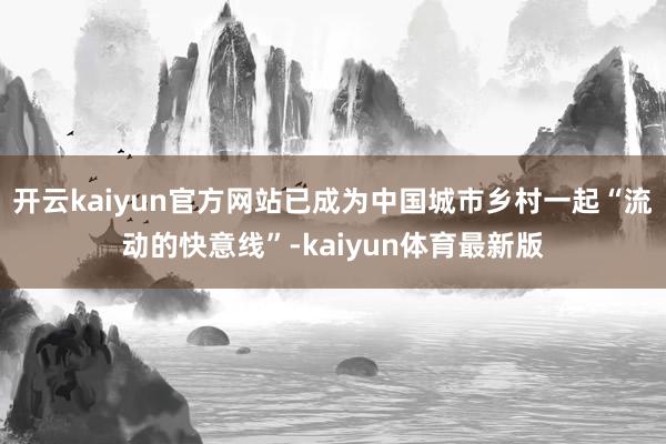 开云kaiyun官方网站已成为中国城市乡村一起“流动的快意线”-kaiyun体育最新版