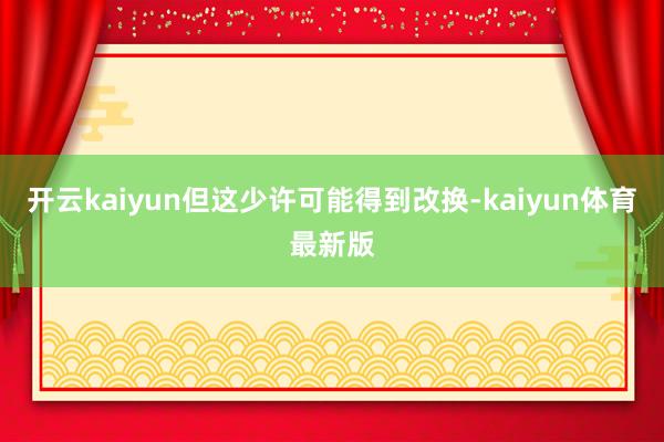 开云kaiyun但这少许可能得到改换-kaiyun体育最新版