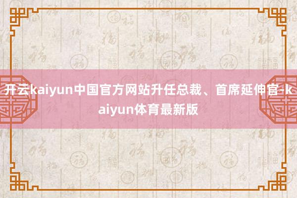开云kaiyun中国官方网站升任总裁、首席延伸官-kaiyun体育最新版