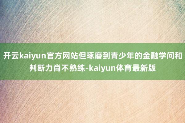 开云kaiyun官方网站但琢磨到青少年的金融学问和判断力尚不熟练-kaiyun体育最新版
