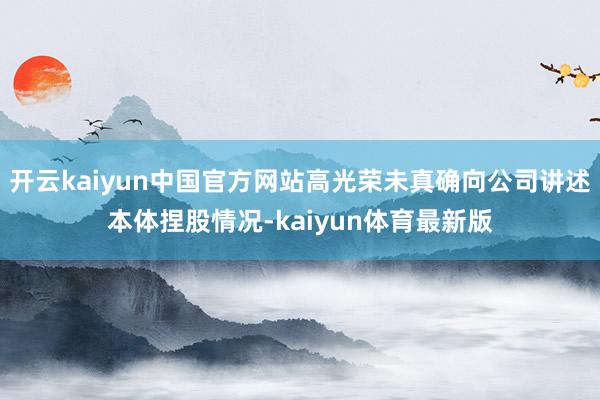 开云kaiyun中国官方网站高光荣未真确向公司讲述本体捏股情况-kaiyun体育最新版