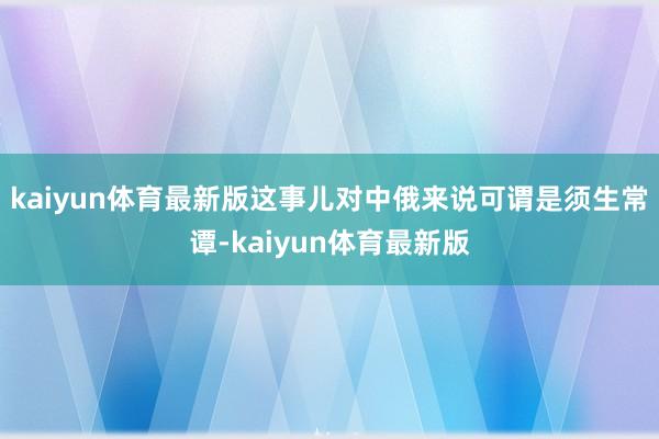 kaiyun体育最新版这事儿对中俄来说可谓是须生常谭-kaiyun体育最新版