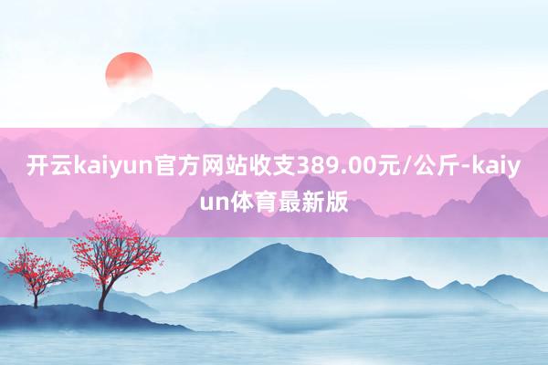 开云kaiyun官方网站收支389.00元/公斤-kaiyun体育最新版