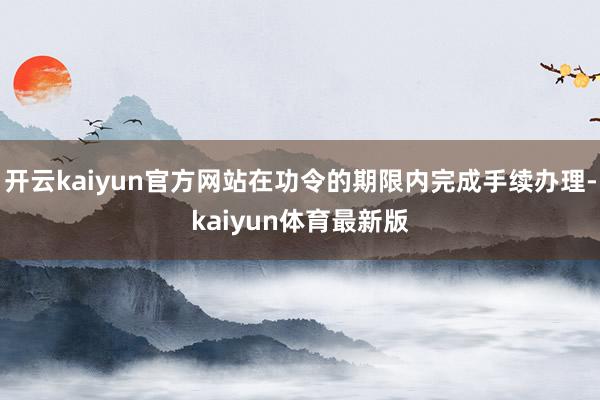 开云kaiyun官方网站在功令的期限内完成手续办理-kaiyun体育最新版
